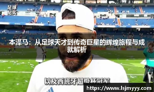 本泽马：从足球天才到传奇巨星的辉煌旅程与成就解析